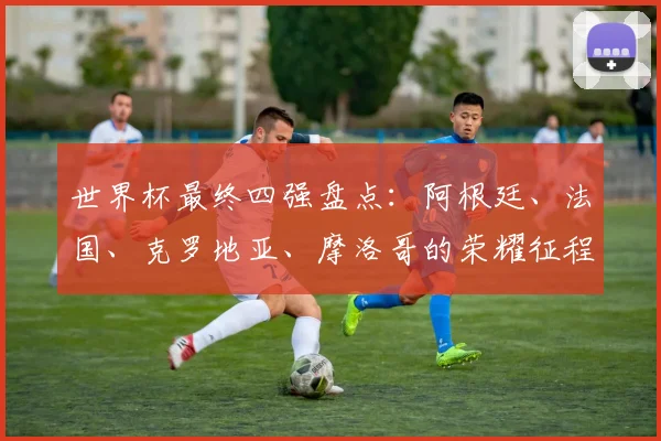 世界杯最终四强盘点：阿根廷、法国、克罗地亚、摩洛哥的荣耀征程