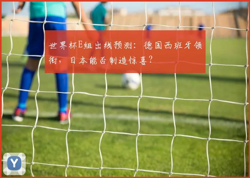 世界杯E组出线预测：德国西班牙领衔，日本能否制造惊喜？