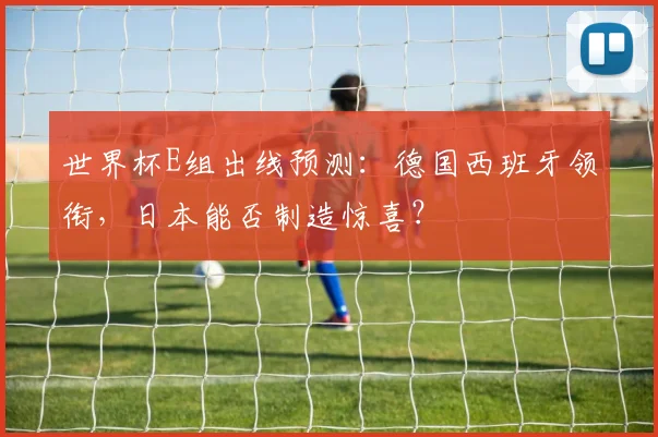 世界杯E组出线预测：德国西班牙领衔，日本能否制造惊喜？