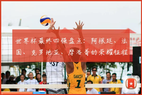 世界杯最终四强盘点:阿根廷、法国、克罗地亚、摩洛哥的荣耀征程