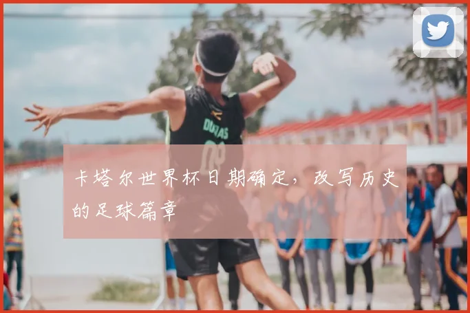 卡塔尔世界杯日期确定,改写历史的足球篇章